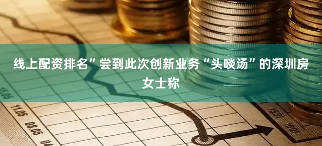 线上配资排名”尝到此次创新业务“头啖汤”的深圳房女士称