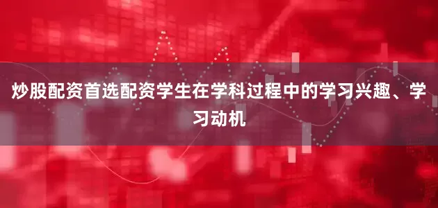 炒股配资首选配资学生在学科过程中的学习兴趣、学习动机