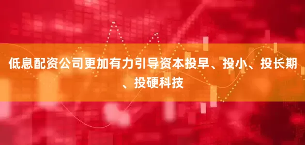 低息配资公司更加有力引导资本投早、投小、投长期、投硬科技