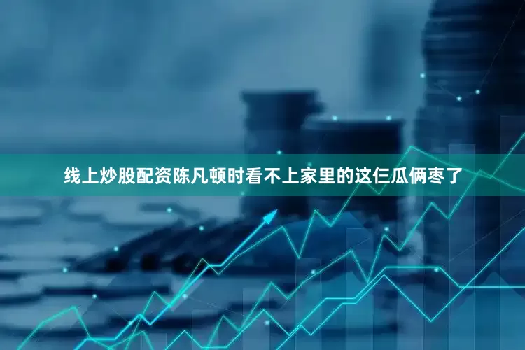 线上炒股配资陈凡顿时看不上家里的这仨瓜俩枣了