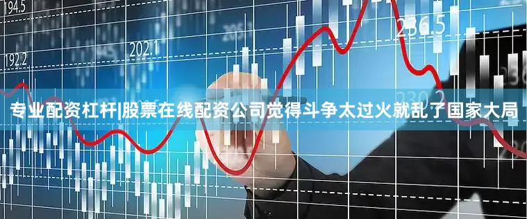 专业配资杠杆|股票在线配资公司觉得斗争太过火就乱了国家大局