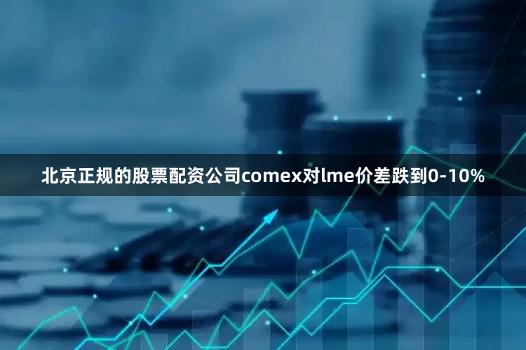 北京正规的股票配资公司comex对lme价差跌到0-10%