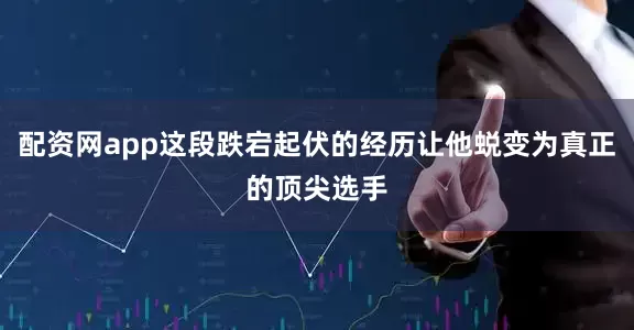 配资网app这段跌宕起伏的经历让他蜕变为真正的顶尖选手