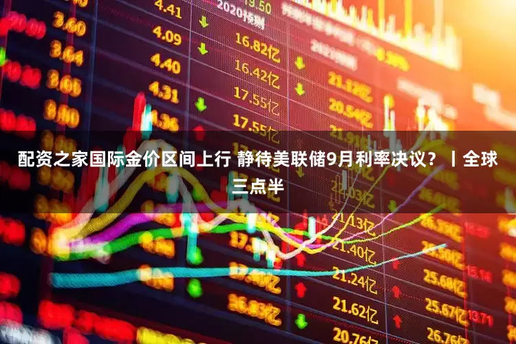 配资之家国际金价区间上行 静待美联储9月利率决议？丨全球三点半