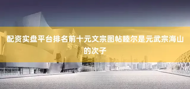 配资实盘平台排名前十元文宗图帖睦尔是元武宗海山的次子