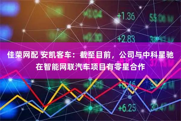 佳荣网配 安凯客车：截至目前，公司与中科星驰在智能网联汽车项目有零星合作