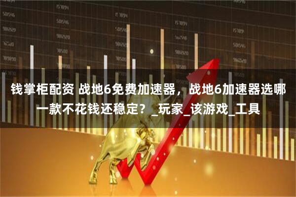 钱掌柜配资 战地6免费加速器，战地6加速器选哪一款不花钱还稳定？_玩家_该游戏_工具