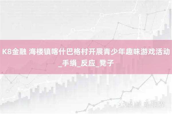 K8金融 海楼镇喀什巴格村开展青少年趣味游戏活动_手绢_反应_凳子
