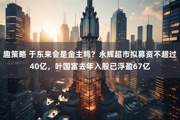 趣策略 于东来会是金主吗？永辉超市拟募资不超过40亿，叶国富去年入股已浮盈67亿