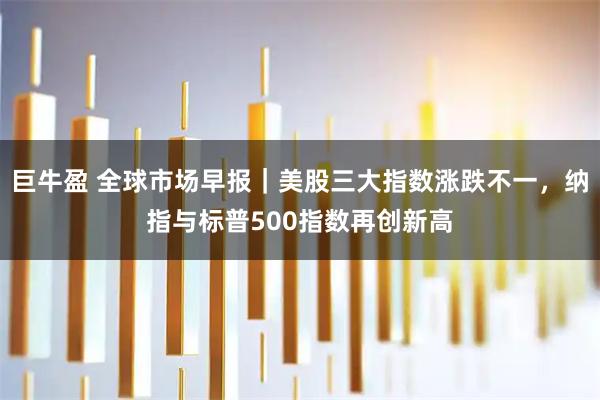 巨牛盈 全球市场早报｜美股三大指数涨跌不一，纳指与标普500指数再创新高