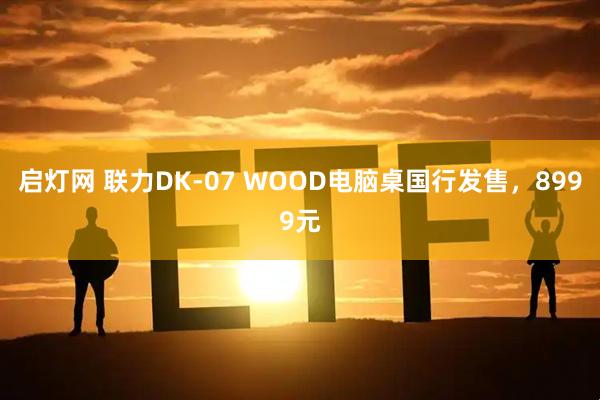 启灯网 联力DK-07 WOOD电脑桌国行发售，8999元